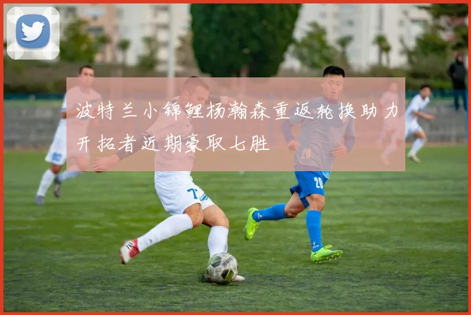 波特兰小锦鲤杨瀚森重返轮换助力开拓者近期豪取七胜