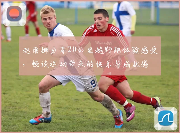 赵丽娜分享20公里越野跑体验感受，畅谈运动带来的快乐与成就感
