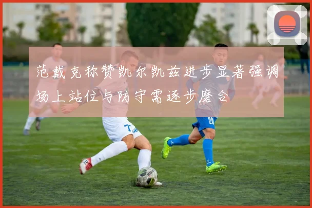 范戴克称赞凯尔凯兹进步显著强调场上站位与防守需逐步磨合