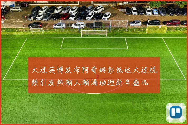 大连英博发布阿奇姆彭抵达大连视频引发热潮人潮涌动迎新年盛况