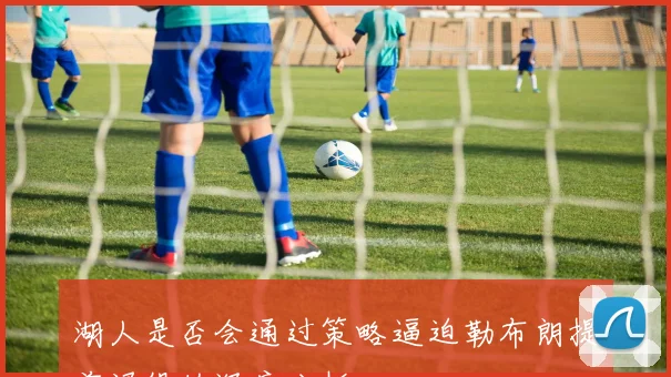 湖人是否会通过策略逼迫勒布朗提前退役的深度分析