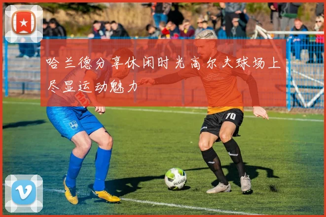 哈兰德分享休闲时光高尔夫球场上尽显运动魅力