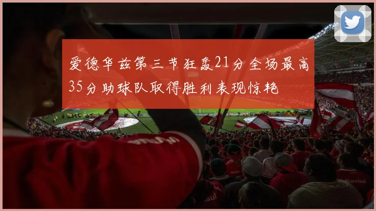爱德华兹第三节狂轰21分全场最高35分助球队取得胜利表现惊艳