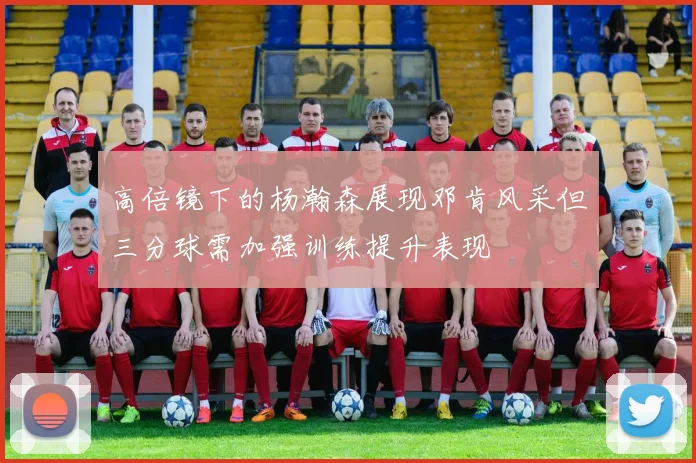 高倍镜下的杨瀚森展现邓肯风采但三分球需加强训练提升表现
